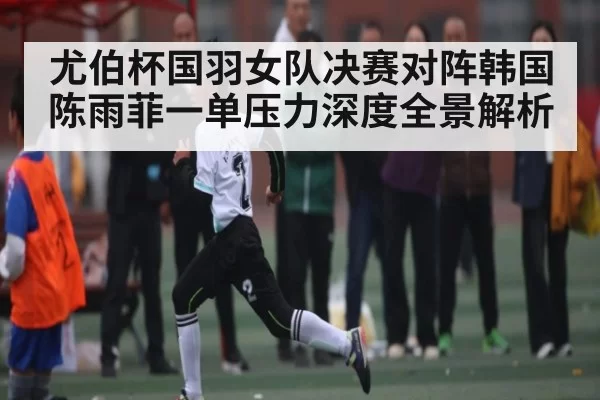 尤伯杯国羽女队决赛对阵韩国陈雨菲一单压力深度全景解析